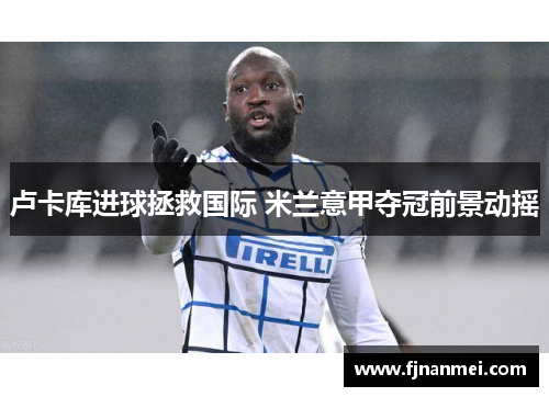 卢卡库进球拯救国际 米兰意甲夺冠前景动摇